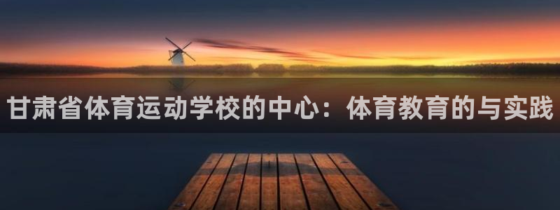 尊龙官网下载娱乐：甘肃省体育运动学校的中心：体育教育的与实践