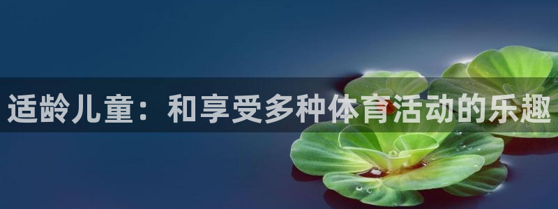 尊龙官方正版app娱乐首页网站大全：适龄儿童：和享受