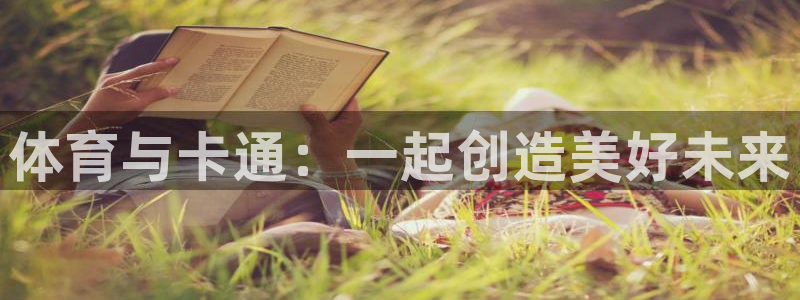 尊龙官网下载官方客服电话：体育与卡通：一起创造美好未来