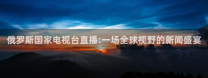 nba直播免费观看直播在线说球帝：俄罗斯国家电视台直播:一场全球视野的新闻盛宴